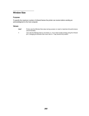 Page 262260
Window Size
Purpose:
To specify the maximum number of infrared frames the printer can receive before sending an
acknowledgment to the host computer.
Va l u e s :
Auto*Printer sets the Window Size value during a power-on reset to maximize link performance
(recommended).
1User sets the Window Size to one frame (1). If you have trouble printing using the infrared
port, changing the Window Size menu item to 1 may resolve the problem.
Downloaded From ManualsPrinter.com Manuals 