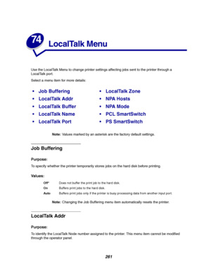 Page 263261
74
LocalTalk Menu
Use the LocalTalk Menu to change printer settings affecting jobs sent to the printer through a
LocalTalk port.
Select a menu item for more details:
Note:Values marked by an asterisk are the factory default settings.
Job Buffering
Purpose:
To specify whether the printer temporarily stores jobs on the hard disk before printing.
Va l u e s :
Note:Changing the Job Buffering menu item automatically resets the printer.
LocalTalk Addr
Purpose:
To identify the LocalTalk Node number assigned...