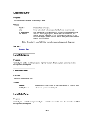 Page 264262
LocalTalk Buffer
Purpose:
To configure the size of the LocalTalk input buffer.
Va l u e s :
Note:Changing the LocalTalk Buffer menu item automatically resets the printer.
See also:
Resource Save
LocalTalk Name
Purpose:
To identify the printer model name stored in printer memory. This menu item cannot be modified
through the operator panel.
LocalTalk Port
Purpose:
To activate the LocalTalk port.
Va l u e s :
LocalTalk Zone
Purpose:
To identify the LocalTalk Zone provided by the LocalTalk network. This...