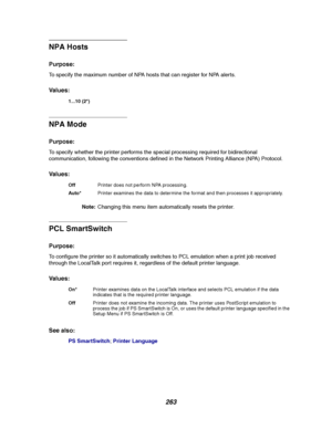 Page 265263
NPA Hosts
Purpose:
To specify the maximum number of NPA hosts that can register for NPA alerts.
Va l u e s :
NPA Mode
Purpose:
To specify whether the printer performs the special processing required for bidirectional
communication, following the conventions defined in the Network Printing Alliance (NPA) Protocol.
Va l u e s :
Note:Changing this menu item automatically resets the printer.
PCL SmartSwitch
Purpose:
To configure the printer so it automatically switches to PCL emulation when a print job...