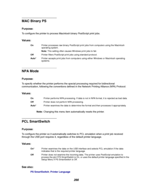 Page 268266
MAC Binary PS
Purpose:
To configure the printer to process Macintosh binary PostScript print jobs.
Va l u e s :
NPA Mode
Purpose:
To specify whether the printer performs the special processing required for bidirectional
communication, following the conventions defined in the Network Printing Alliance (NPA) Protocol.
Va l u e s :
Note:Changing this menu item automatically resets the printer.
PCL SmartSwitch
Purpose:
To configure the printer so it automatically switches to PCL emulation when a print...