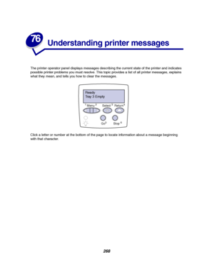 Page 270268
76
Understanding printer messages
The printer operator panel displays messages describing the current state of the printer and indicates
possible printer problems you must resolve. This topic provides a list of all printer messages, explains
what they mean, and tells you how to clear the messages.
Click a letter or number at the bottom of the page to locate information about a message beginning
with that character.
Ready
Tr a y 3 E m p t y
1Menu2Select3Return4
Go5Stop6
Downloaded From...