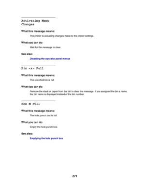 Page 273271
Activating Menu
Changes
What this message means:
The printer is activating changes made to the printer settings.
What you can do:
Wait for the message to clear.
See also:
Disabling the operator panel menus
Bin  Full
What this message means:
The specified bin is full.
What you can do:
Remove the stack of paper from the bin to clear the message. If you assigned the bin a name,
the bin name is displayed instead of the bin number.
Box M Full
What this message means:
Theholepunchboxisfull.
What you can...