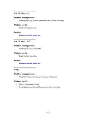 Page 274272
Box M Missing
What this message means:
The hole punch box is either not installed, or is installed incorrectly.
What you can do:
Install the hole punch box.
See also:
Emptying the hole punch box
Box M Near Full
What this message means:
The hole punch box is almost full.
What you can do:
Empty the hole punch box.
See also:
Emptying the hole punch box
Busy
What this message means:
The printer is busy receiving, processing, or printing data.
What you can do:

Wait for the message to clear.
PressMenuto...