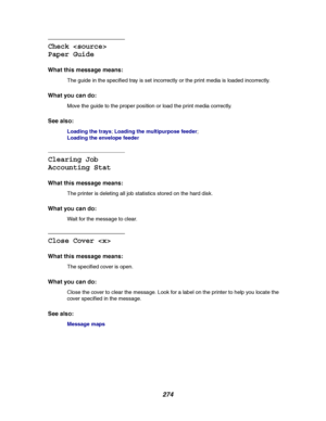 Page 276274
Check 
Paper Guide
What this message means:
The guide in the specified tray is set incorrectly or the print media is loaded incorrectly.
What you can do:
Move the guide to the proper position or load the print media correctly.
See also:
Loading the trays;Loading the multipurpose feeder;
Loading the envelope feeder
Clearing Job
Accounting Stat
What this message means:
The printer is deleting all job statistics stored on the hard disk.
What you can do:
Wait for the message to clear.
Close Cover 
What...