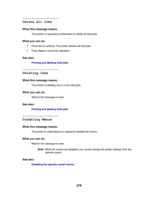 Page 278276
Delete All Jobs
What this message means:
The printer is requesting confirmation to delete all held jobs.
What you can do:

PressGoto continue. The printer deletes all held jobs.
PressStopto cancel the operation.
See also:
Printinganddeletingheldjobs
Deleting Jobs
What this message means:
The printer is deleting one or more held jobs.
What you can do:
Wait for the message to clear.
See also:
Printinganddeletingheldjobs
Disabling Menus
What this message means:
The printer is responding to a request...