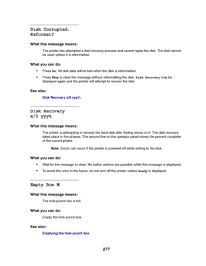 Page 279277
Disk Corrupted.
Reformat?
What this message means:
The printer has attempted a disk recovery process and cannot repair the disk. The disk cannot
be used unless it is reformatted.
What you can do:

PressGo. All disk data will be lost when the disk is reformatted.
PressStopto clear the message without reformatting the disk.Disk Recoverymay be
displayed again and the printer will attempt to recover the disk.
See also:
Disk Recovery x/5 yyy%
Disk Recovery
x/5 yyy%
What this message means:
The printer...