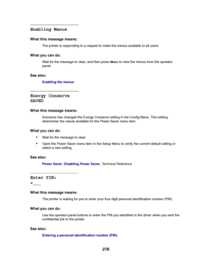 Page 280278
Enabling Menus
What this message means:
The printer is responding to a request to make the menus available to all users.
What you can do:
Wait for the message to clear, and then pressMenuto view the menus from the operator
panel.
See also:
Enabling the menus
Energy Conserve
SAVED
What this message means:
Someone has changed the Energy Conserve setting in the Config Menu. This setting
determines the values available for the Power Saver menu item.
What you can do:

Wait for the message to clear.
Open...
