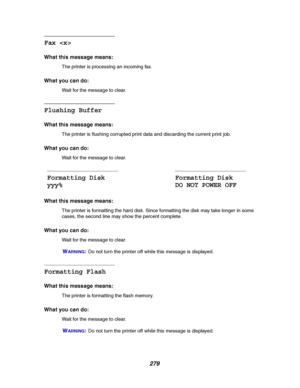 Page 281279
Fax 
What this message means:
The printer is processing an incoming fax.
What you can do:
Wait for the message to clear.
Flushing Buffer
What this message means:
The printer is flushing corrupted print data and discarding the current print job.
What you can do:
Wait for the message to clear.
What this message means:
The printer is formatting the hard disk. Since formatting the disk may take longer in some
cases, the second line may show the percent complete.
What you can do:
Wait for the message to...