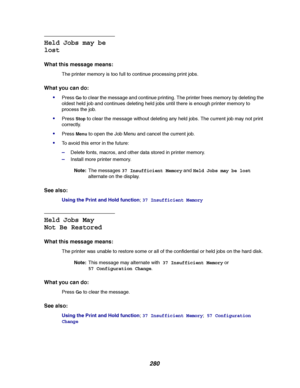 Page 282280
Held Jobs may be
lost
What this message means:
The printer memory is too full to continue processing print jobs.
What you can do:

PressGoto clear the message and continue printing. The printer frees memory by deleting the
oldest held job and continues deleting held jobs until there is enough printer memory to
process the job.
PressStopto clear the message without deleting any held jobs. The current job may not print
correctly.
PressMenuto open the Job Menu and cancel the current job.
To avoid...