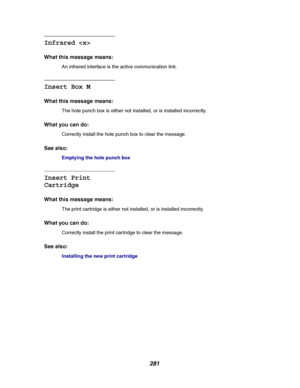 Page 283281
Infrared 
What this message means:
An infrared interface is the active communication link.
Insert Box M
What this message means:
The hole punch box is either not installed, or is installed incorrectly.
What you can do:
Correctly install the hole punch box to clear the message.
See also:
Emptying the hole punch box
Insert Print
Cartridge
What this message means:
The print cartridge is either not installed, or is installed incorrectly.
What you can do:
Correctly install the print car tridge to clear...