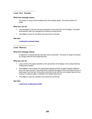 Page 285283
Load Env Feeder
What this message means:
The printer is trying to feed envelopes from the envelope feeder. The printer detects it is
empty.
What you can do:

Load envelopes of the size and type requested on the second line of the display. The printer
automatically clears the message and continues printing the job.
PressMenuto open the Job Menu and cancel the current job.
See also:
Loading the envelope feeder
Load Manual
What this message means:
A request for a manual feed job has been sent to the...