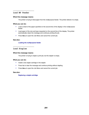 Page 286284
Load MP Feeder
What this message means:
The printer is trying to feed paper from the multipurpose feeder. The printer detects it is empty.
What you can do:

Load a sheet of the paper specified on the second line of the display in the multipurpose
feeder.
Load paper of the size and type requested on the second line of the display. The printer
automatically clears the message and continues printing the job.
PressMenuto open the Job Menu and cancel the current job.
See also:
Loading the multipurpose...