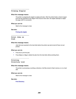 Page 291289
Priming Stapler
What this message means:
The printer is preparing the stapler to staple print jobs. After the printer feeds a sheet of paper
from the tray specified in the Staple Prime Source menu item, the stapler attempts to staple
the page until it is successful.
What you can do:
Wait for the message to clear.
See also:
Priming the stapler
Print Jobs on
Disk
What this message means:
Jobs that were spooled to the hard disk before the printer was last turned off have not yet
printed.
What you can...