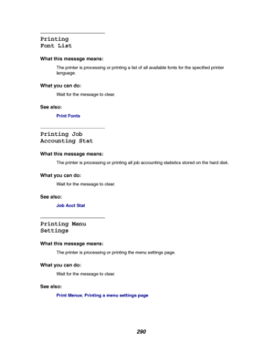 Page 292290
Printing
Font List
What this message means:
The printer is processing or printing a list of all available fonts for the specified printer
language.
What you can do:
Wait for the message to clear.
See also:
Print Fonts
Printing Job
Accounting Stat
What this message means:
The printer is processing or printing all job accounting statistics stored on the hard disk.
What you can do:
Wait for the message to clear.
See also:
Job Acct Stat
Printing Menu
Settings
What this message means:
The printer is...