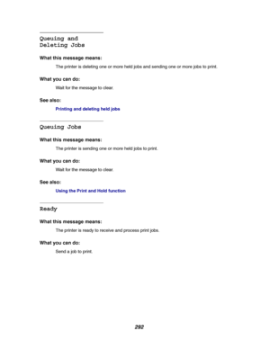 Page 294292
Queuing and
Deleting Jobs
What this message means:
The printer is deleting one or more held jobs and sending one or more jobs to print.
What you can do:
Wait for the message to clear.
See also:
Printinganddeletingheldjobs
Queuing Jobs
What this message means:
The printer is sending one or more held jobs to print.
What you can do:
Wait for the message to clear.
See also:
Using the Print and Hold function
Ready
What this message means:
The printer is ready to receive and process print jobs.
What you...