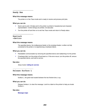 Page 295293
Ready Hex
What this message means:
The printer is in Hex Trace mode and is ready to receive and process print jobs.
What you can do:

Send a job to print. All data sent to the printer is printed in hexadecimal and character
representation. Control strings are printed, not executed.
Turn the printer off and then on to exit Hex Trace mode and return to Ready status.
Reattach

What this message means:
The specified device, the multipurpose feeder or the envelope feeder, is either not fully
connected...