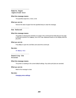 Page 296294
Remove Paper

What this message means:
The specified output bin, or bins, is full.
What you can do:
Remove the stack of paper from the specified bin(s) to clear the message.
Res Reduced
What this message means:
The printer is reducing the resolution of a page in the current job from 600 dots per inch (dpi)
to 300 dpi to prevent a38 Memory Fullerror.Res Reducedremains on the display while the
job prints.
What you can do:
PressMenuto open the Job Menu and cancel the current job.
See also:
38 Memory...