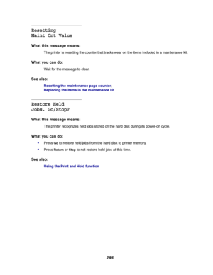Page 297295
Resetting
Maint Cnt Value
What this message means:
The printer is resetting the counter that tracks wear on the items included in a maintenance kit.
What you can do:
Wait for the message to clear.
See also:
Resetting the maintenance page counter;
Replacing the items in the maintenance kit
Restore Held
Jobs. Go/Stop?
What this message means:
The printer recognizes held jobs stored on the hard disk during its power-on cycle.
What you can do:

PressGoto restore held jobs from the hard disk to printer...