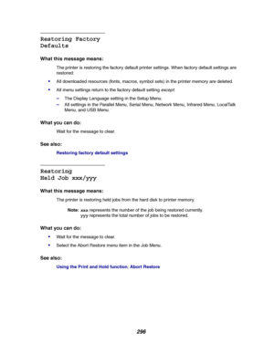 Page 298296
Restoring Factory
Defaults
What this message means:
The printer is restoring the factory default printer settings. When factory default settings are
restored:
All downloaded resources (fonts, macros, symbol sets) in the printer memory are deleted.
All menu settings return to the factory default settingexcept:
–The Display Language setting in the Setup Menu.
–All settings in the Parallel Menu, Serial Menu, Network Menu, Infrared Menu, LocalTalk
Menu, and USB Menu.
What you can do:
Wait for the...