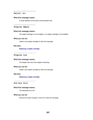 Page 299297
Serial 
What this message means:
A serial interface is the active communication link.
Staples Empty
What this message means:
The staple cartridge is out of staples, or a staple cartridge is not installed.
What you can do:
Install a new staple cartridge to clear the message.
See also:
Replacing a staple cartridge
Staples Low
What this message means:
The stapler has only a few staples remaining.
What you can do:
Install a new staple cartridge to clear the message.
See also:
Replacing a staple...
