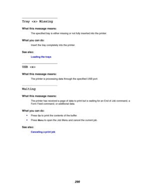 Page 301299
Tray  Missing
What this message means:
The specified tray is either missing or not fully inserted into the printer.
What you can do:
Insert the tray completely into the printer.
See also:
Loading the trays
USB 
What this message means:
The printer is processing data through the specified USB port.
Waiting
What this message means:
The printer has received a page of data to print but is waiting for an End of Job command, a
Form Feed command, or additional data.
What you can do:

PressGoto print the...