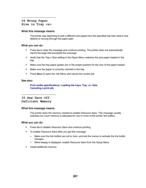 Page 303301
34 Wrong Paper
Size in Tray 
What this message means:
The printer was expecting to pick a different size paper from the specified tray than what it now
detects is moving through the paper path.
What you can do:

PressGoto clear the message and continue printing. The printer does not automatically
reprint the page that prompted the message.
Verify that the Tray x Size setting in the Paper Menu matches the size paper loaded in the
tray.
Make sure the tray paper guides are in the proper position for...