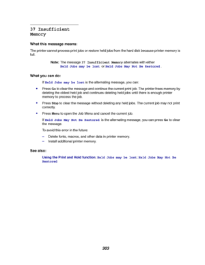 Page 305303
37 Insufficient
Memory
What this message means:
The printer cannot process print jobs or restore held jobs from the hard disk because printer memory is
full.
Note:The message37 Insufficient Memoryalternates with either
Held Jobs may be lostorHeld Jobs May Not Be Restored.
What you can do:
IfHeld Jobs may be lostis the alternating message, you can:
PressGoto clear the message and continue the current print job. The printer frees memory by
deleting the oldest held job and continues deleting held jobs...