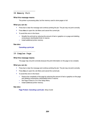 Page 306304
38 Memory Full
What this message means:
The printer is processing data, but the memory used to store pages is full.
What you can do:

PressGoto clear the message and continue printing the job. The job may not print correctly.
PressMenuto open the Job Menu and cancel the current job.
To avoid this error in the future:
–Simplify the print job by reducing the amount of text or graphics on a page and deleting
unnecessary downloaded fonts or macros.
–Install additional printer memory.
See also:...