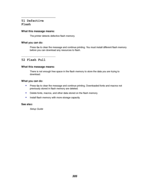 Page 307305
51 Defective
Flash
What this message means:
The printer detects defective flash memory.
What you can do:
PressGoto clear the message and continue printing. You must install different flash memory
before you can download any resources to flash.
52 Flash Full
What this message means:
There is not enough free space in the flash memory to store the data you are trying to
download.
What you can do:

PressGoto clear the message and continue printing. Downloaded fonts and macros not
previously stored in...