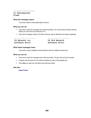 Page 308306
53 Unformatted
Flash
What this message means:
The printer detects unformatted flash memory.
What you can do:

PressGoto clear the message and continue printing. You must format the flash memory
before you can store any resources on it.
If the error message remains, the flash memory may be defective and require replacing.
What these messages mean:
The printer cannot establish communications with an installed network port.
What you can do:

PressGoto clear the message and continue printing. The job...