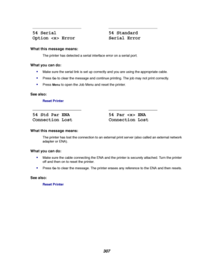 Page 309307
What this message means:
The printer has detected a serial interface error on a serial port.
What you can do:

Make sure the serial link is set up correctly and you are using the appropriate cable.
PressGoto clear the message and continue printing. The job may not print correctly.
PressMenuto open the Job Menu and reset the printer.
See also:
Reset Printer
What this message means:
The printer has lost the connection to an external print server (also called an external network
adapter or ENA).
What...