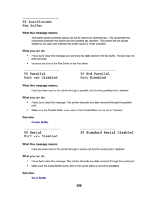 Page 310308
55 Insufficient
Fax Buffer
What this message means:
The buffer used to process data is too full to receive an incoming fax. This has broken the
connection between the printer and the sending fax machine. The printer will not accept
additional fax data until sufficient fax buffer space is made available.
What you can do:

PressGoto clear the message and print any fax data stored in the fax buffer. The job may not
print correctly.
Increase the size of the Fax Buffer in the Fax Menu.
What this message...