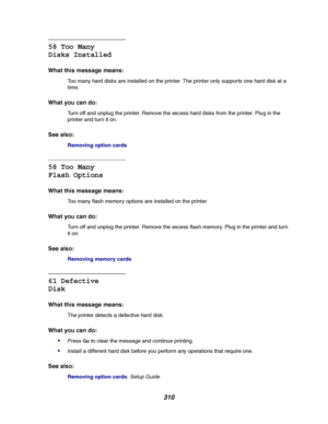 Page 312310
58 Too Many
Disks Installed
What this message means:
Too many hard disks are installed on the printer. The printer only supports one hard disk at a
time.
What you can do:
Turn off and unplug the printer. Remove the excess hard disks from the printer. Plug in the
printer and turn it on.
See also:
Removing option cards
58 Too Many
Flash Options
What this message means:
Too many flash memory options are installed on the printer.
What you can do:
Turn off and unplug the printer. Remove the excess flash...