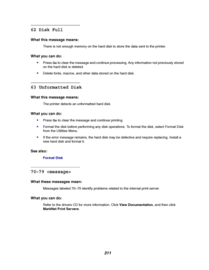 Page 313311
62 Disk Full
What this message means:
There is not enough memory on the hard disk to store the data sent to the printer.
What you can do:

PressGoto clear the message and continue processing. Any information not previously stored
on the hard disk is deleted.
Delete fonts, macros, and other data stored on the hard disk.
63 Unformatted Disk
What this message means:
The printer detects an unformatted hard disk.
What you can do:

PressGoto clear the message and continue printing.
Format the disk...