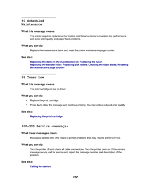 Page 314312
80 Scheduled
Maintenance
What this message means:
The printer requires replacement of routine maintenance items to maintain top performance
and avoid print quality and paper feed problems.
What you can do:
Replace the maintenance items and reset the printer maintenance page counter.
See also:
Replacing the items in the maintenance kit;Replacing the fuser;
Replacing the transfer roller;Replacing pick rollers;Cleaning the wiper blade;Resetting
the maintenance page counter
88 Toner Low
What this message...
