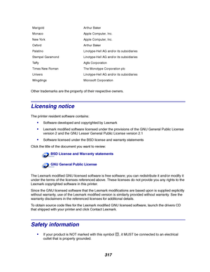 Page 319317
Other trademarks are the property of their respective owners.
Licensing notice
The printer resident software contains:
Software developed and copyrighted by Lexmark
Lexmark modified software licensed under the provisions of the GNU General Public License
version 2 and the GNU Lesser General Public License version 2.1
Software licensed under the BSD license and warranty statements
Click the title of the document you want to review:
The Lexmark modified GNU licensed software is free software; you...