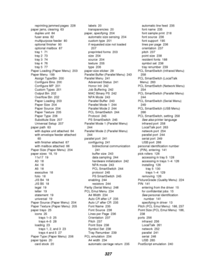 Page 329327
reprinting jammed pages 228
paper jams, clearing 63
duplex unit 84
fuser area 82
multipurpose feeder 80
optional finisher 90
optional mailbox 87
tray 1 71
tray 2 73
tray 3 74
tray 4 76
tray 5 77
Paper Loading (Paper Menu) 203
Paper Menu 199
Assign Type/Bin 200
Configure Bins 200
Configure MP 201
Custom Types 201
Output Bin 202
Overflow Bin 202
Paper Loading 203
Paper Size 204
Paper Source 204
Paper Texture 205
Paper Type 206
Substitute Size 207
Universal Setup 207
paper path 63
with duplex unit...