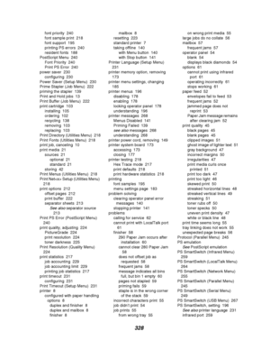 Page 330328
font priority 240
font sample print 218
font support 195
printing PS errors 240
resident fonts 188
PostScript Menu 240
Font Priority 240
Print PS Error 240
power saver 230
configuring 230
Power Saver (Setup Menu) 230
Prime Stapler (Job Menu) 222
priming the stapler 139
Print and Hold jobs 13
Print Buffer (Job Menu) 222
print cartridge 103
installing 105
ordering 102
recycling 138
removing 103
replacing 103
Print Directory (Utilities Menu) 218
Print Fonts (Utilities Menu) 218
print job, canceling 10...