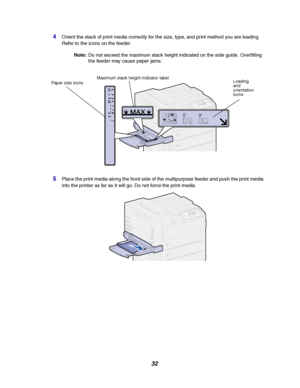 Page 3432
4Orient the stack of print media correctly for the size, type, and print method you are loading.
Refer to the icons on the feeder.
Note:Do not exceed the maximum stack height indicated on the side guide. Overfilling
the feeder may cause paper jams.
5Place the print media along the front side of the multipurpose feeder and push the print media
into the printer as far as it will go. Do not force the print media.
Paper size iconsMaximum stack height indicator label
Loading
and
orientation
icons...