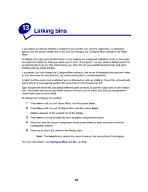 Page 4139
13
Linking bins
If you attach an optional finisher or mailbox to your printer, you can link output bins, or otherwise
specify how the printer sends jobs to the bins, by changing the Configure Bins settings in the Paper
Menu.
By default, the output bins for the finisher or the mailbox are configured in Mailbox mode. In this mode,
you select an output bin when you send a job to print. (If you prefer, you can select a default output bin
for all print jobs to go to.) The printer alerts you when the bin...