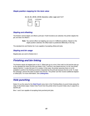 Page 4341 Staple position mapping for the Auto value
Stapling and offsetting
The finisher cannot stapleandoffset a print job. If both functions are selected, the printer staples the
job, but does not offset it.
Note:You cannot offset, but stapling can occur in 3 different positions. Based on the
staple position selected, the offset stack is positioned differently in the tray.
The standard bin and finisher bin 2 are capable of accepting offset print jobs.
Staplingandbinusage
Stapled jobs are sent to finisher bin...