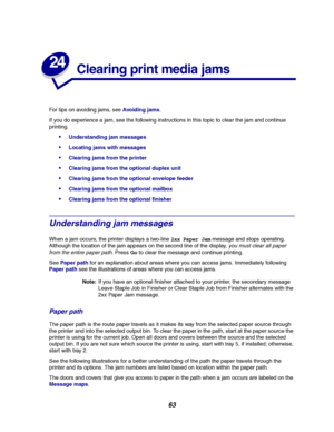 Page 6563
24
Clearing print media jams
For tips on avoiding jams, seeAvoiding jams.
If you do experience a jam, see the following instructions in this topic to clear the jam and continue
printing.
Understanding jam messages
Locating jams with messages
Clearing jams from the printer
Clearing jams from the optional duplex unit
Clearing jams from the optional envelope feeder
Clearing jams from the optional mailbox
Clearing jams from the optional finisher
Understanding jam messages
When a jam occurs, the...