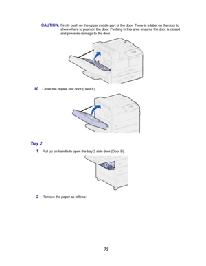 Page 7573
CAUTION:Firmly push on the upper middle part of the door. There is a label on the door to
show where to push on the door. Pushing in this area ensures the door is closed
and prevents damage to the door.
10Close the duplex unit door (Door E).
Tr a y 2
1Pull up on handle to open the tray 2 side door (Door B).
2Remove the paper as follows:
Downloaded From ManualsPrinter.com Manuals 
