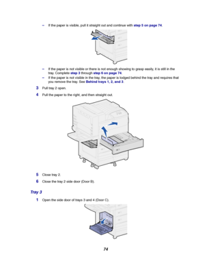 Page 7674
–If the paper is visible, pull it straight out and continue withstep 5 on page 74.
–If the paper is not visible or there is not enough showing to grasp easily, it is still in the
tray. Completestep 3throughstep 6 on page 74.
–If the paper is not visible in the tray, the paper is lodged behind the tray and requires that
you remove the tray. SeeBehind trays 1, 2, and 3.
3Pull tray 2 open.
4Pull the paper to the right, and then straight out.
5Close tray 2.
6Close the tray 2 side door (Door B).
Tr a y 3...