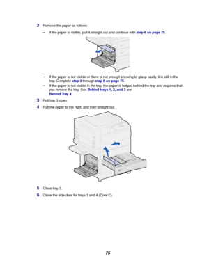 Page 7775
2Remove the paper as follows:
–If the paper is visible, pull it straight out and continue withstep 6 on page 75.
–If the paper is not visible or there is not enough showing to grasp easily, it is still in the
tray. Completestep 3throughstep 6 on page 75.
–If the paper is not visible in the tray, the paper is lodged behind the tray and requires that
you remove the tray. SeeBehind trays 1, 2, and 3and
Behind Tray 4.
3Pull tray 3 open.
4Pull the paper to the right, and then straight out.
5Close tray 3....