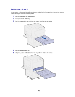 Page 8078 Behind trays 1, 2, and 3
In rare cases, a piece of print media can become lodged behind a tray where it cannot be reached
unless the tray is removed from the printer.
1Pull the tray out to the stop position.
2Graspeachsideofthetray.
3Pull the tray straight up, and then out toward you. Set the tray aside.
4Pull the paper straight out.
5Align the guides on the bottom of the tray with the slots in the printer.
Downloaded From ManualsPrinter.com Manuals 