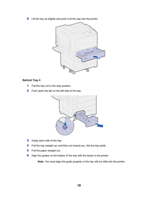 Page 8179
6Lift the tray up slightly and push it all the way into the printer.
Behind Tray 4
1Pull the tray out to the stop position.
2Push down the tab on the left side of the tray.
3Graspeachsideofthetray.
4Pull the tray straight up, and then out toward you. Set the tray aside.
5Pull the paper straight out.
6Align the guides on the bottom of the tray with the tracks in the printer.
Note:You must align the guide properly or the tray will not slide into the printer.
Downloaded From ManualsPrinter.com Manuals 