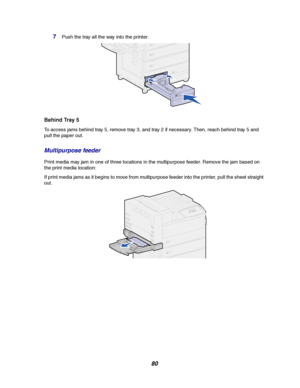 Page 8280
7Push the tray all the way into the printer.
Behind Tray 5
To access jams behind tray 5, remove tray 3, and tray 2 if necessary. Then, reach behind tray 5 and
pull the paper out.
Multipurpose feeder
Print media may jam in one of three locations in the multipurpose feeder. Remove the jam based on
the print media location:
If print media jams as it begins to move from multipurpose feeder into the printer, pull the sheet straight
out.
Downloaded From ManualsPrinter.com Manuals 