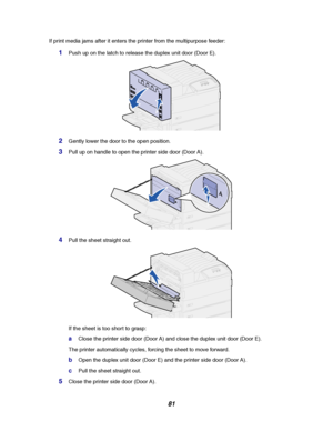 Page 8381
If print media jams after it enters the printer from the multipurpose feeder:
1Push up on the latch to release the duplex unit door (Door E).
2Gently lower the door to the open position.
3Pull up on handle to open the printer side door (Door A).
4Pull the sheet straight out.
If the sheet is too short to grasp:
aClose the printer side door (Door A) and close the duplex unit door (Door E).
The printer automatically cycles, forcing the sheet to move forward.
bOpen the duplex unit door (Door E) and the...